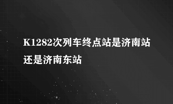 K1282次列车终点站是济南站还是济南东站