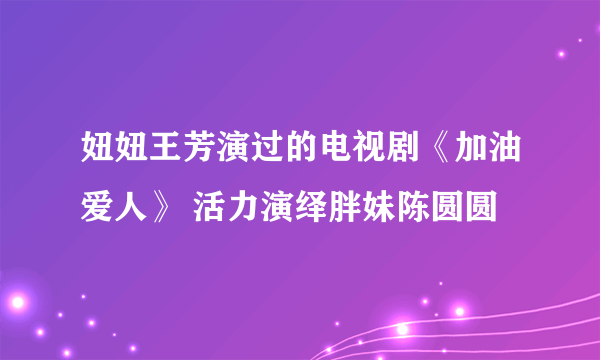 妞妞王芳演过的电视剧《加油爱人》 活力演绎胖妹陈圆圆