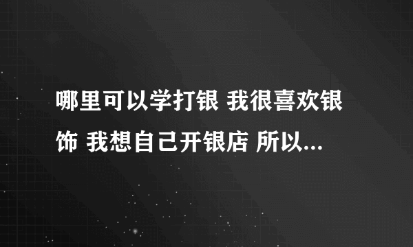 哪里可以学打银 我很喜欢银饰 我想自己开银店 所以想学打银技术 请问哪里可以学到 另外 去哪里可以批发银