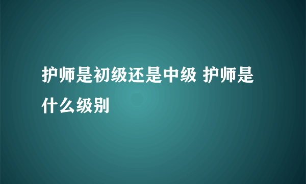 护师是初级还是中级 护师是什么级别