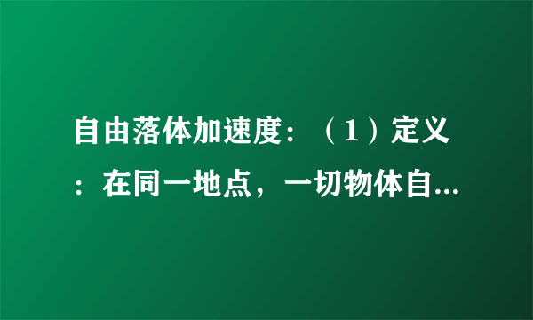 自由落体加速度：（1）定义：在同一地点，一切物体自由下落的加速度都    。这个加速度叫作自由落体加速度，也叫作重力加速度，通常用g表示。（2）方向：竖直向下。（3）大小：①g值随纬度升高而增大，随高度增加而减小。②一般计算中g可以取$9.8m/{s}^{2}$或$10m/{s}^{2}$。