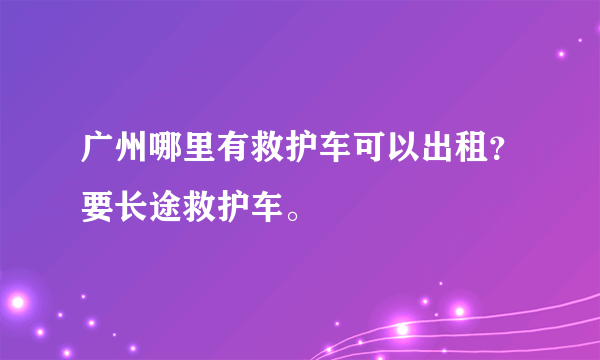 广州哪里有救护车可以出租？要长途救护车。