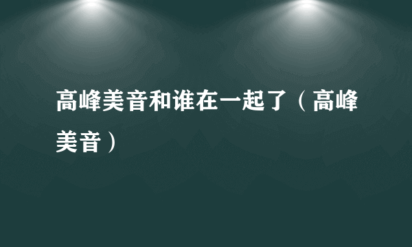 高峰美音和谁在一起了（高峰美音）