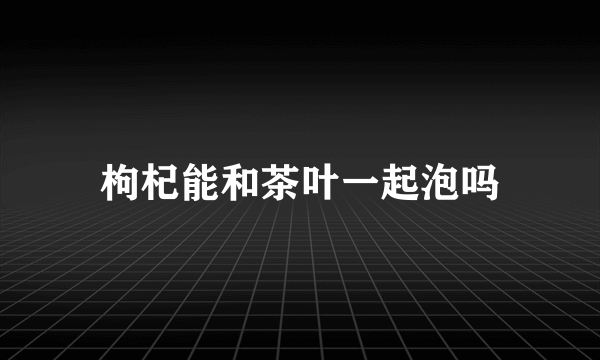 枸杞能和茶叶一起泡吗