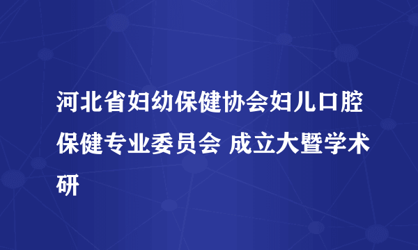 河北省妇幼保健协会妇儿口腔保健专业委员会 成立大暨学术研