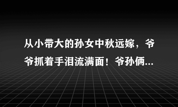 从小带大的孙女中秋远嫁，爷爷抓着手泪流满面！爷孙俩感情为啥这么好？