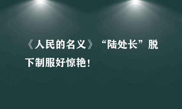 《人民的名义》“陆处长”脱下制服好惊艳！