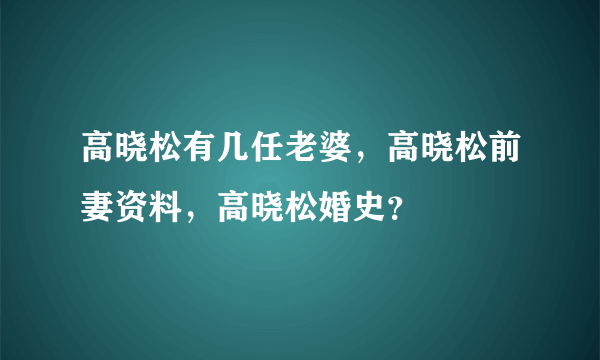 高晓松有几任老婆，高晓松前妻资料，高晓松婚史？