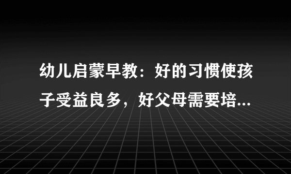 幼儿启蒙早教：好的习惯使孩子受益良多，好父母需要培养孩子什么习惯？