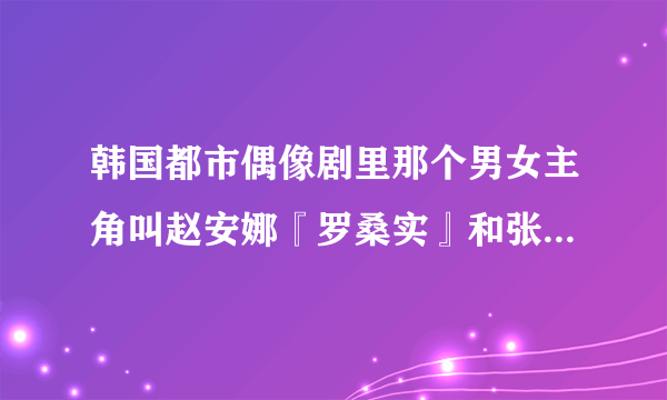 韩国都市偶像剧里那个男女主角叫赵安娜『罗桑实』和张哲秀的电视剧叫什么名字?求急解，谢谢~