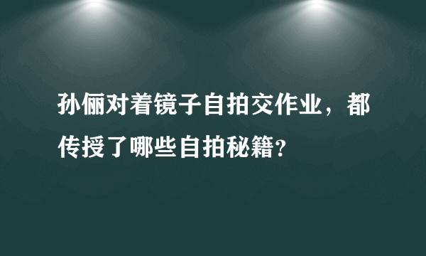 孙俪对着镜子自拍交作业，都传授了哪些自拍秘籍？