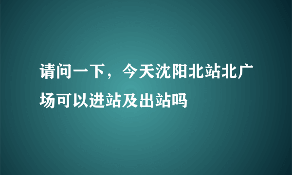 请问一下，今天沈阳北站北广场可以进站及出站吗