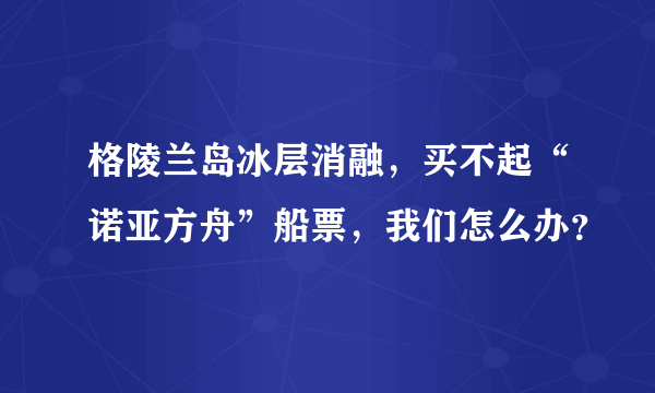 格陵兰岛冰层消融，买不起“诺亚方舟”船票，我们怎么办？