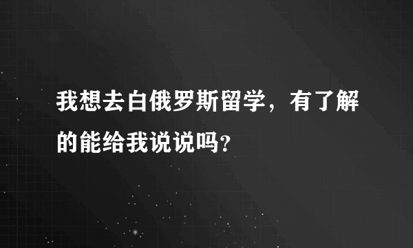 我想去白俄罗斯留学，有了解的能给我说说吗？