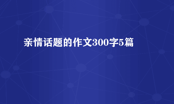 亲情话题的作文300字5篇