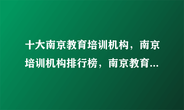 十大南京教育培训机构，南京培训机构排行榜，南京教育培训机构有哪些