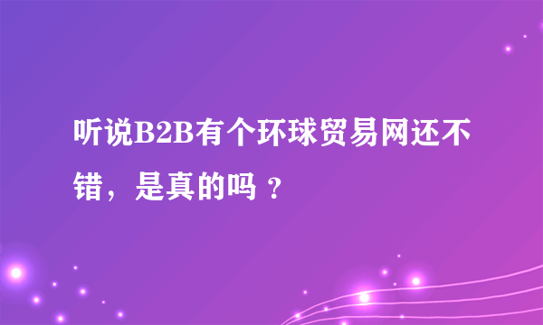 听说B2B有个环球贸易网还不错，是真的吗 ？