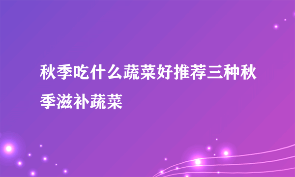 秋季吃什么蔬菜好推荐三种秋季滋补蔬菜