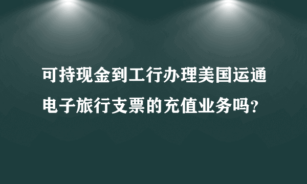 可持现金到工行办理美国运通电子旅行支票的充值业务吗？