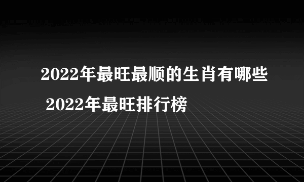 2022年最旺最顺的生肖有哪些 2022年最旺排行榜