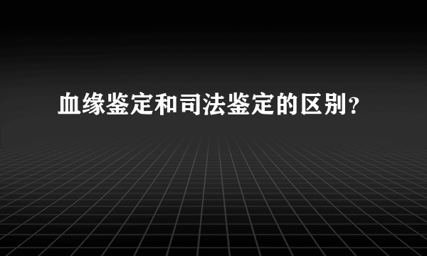 血缘鉴定和司法鉴定的区别？