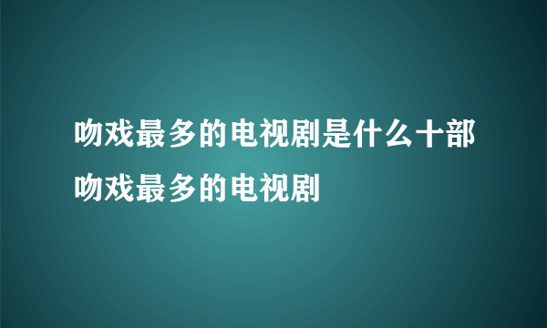 吻戏最多的电视剧是什么十部吻戏最多的电视剧