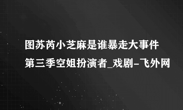 图苏芮小芝麻是谁暴走大事件第三季空姐扮演者_戏剧-飞外网