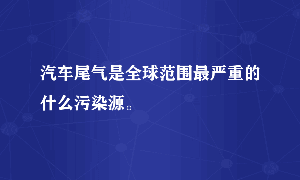 汽车尾气是全球范围最严重的什么污染源。