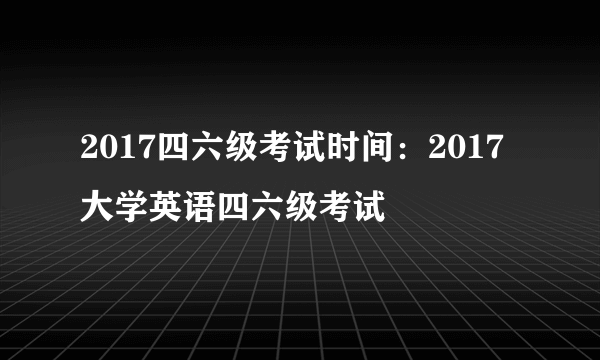 2017四六级考试时间：2017大学英语四六级考试