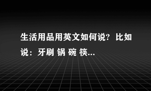 生活用品用英文如何说?  比如说：牙刷 锅 碗 筷子 拖鞋 马桶等