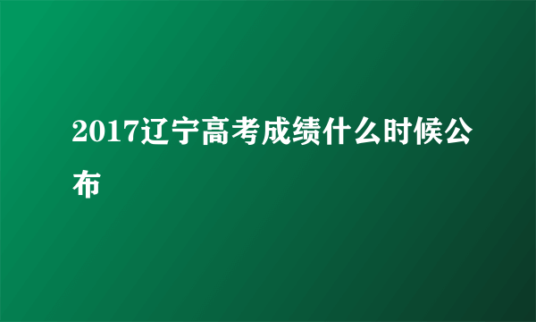 2017辽宁高考成绩什么时候公布