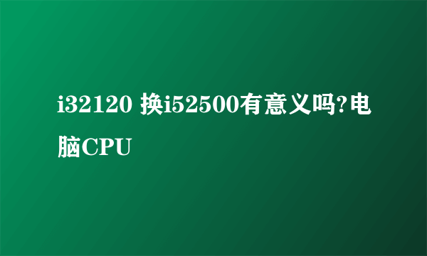 i32120 换i52500有意义吗?电脑CPU