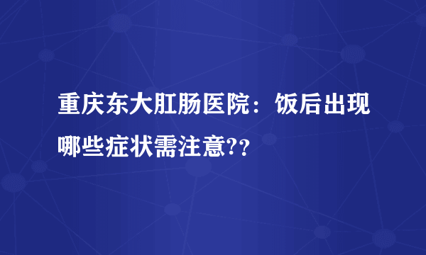 重庆东大肛肠医院：饭后出现哪些症状需注意?？