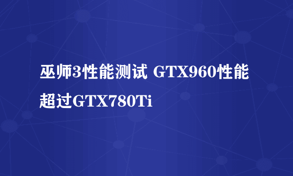 巫师3性能测试 GTX960性能超过GTX780Ti