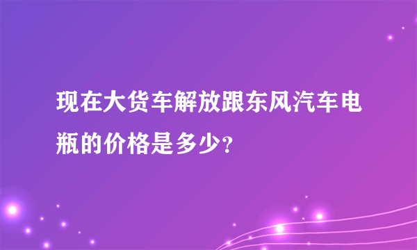 现在大货车解放跟东风汽车电瓶的价格是多少？