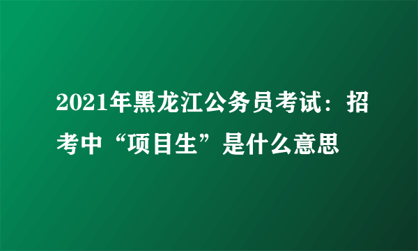 2021年黑龙江公务员考试：招考中“项目生”是什么意思