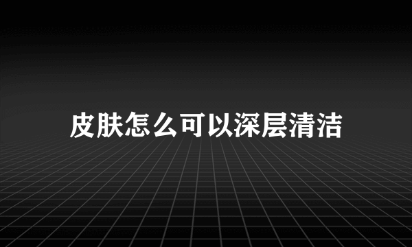 皮肤怎么可以深层清洁