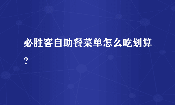 必胜客自助餐菜单怎么吃划算？