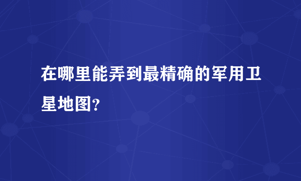 在哪里能弄到最精确的军用卫星地图？