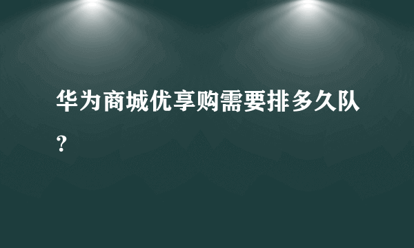 华为商城优享购需要排多久队？