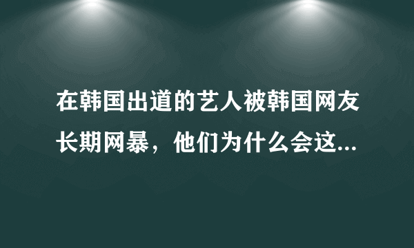 在韩国出道的艺人被韩国网友长期网暴，他们为什么会这么抵制中国艺人？