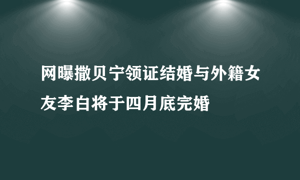 网曝撒贝宁领证结婚与外籍女友李白将于四月底完婚