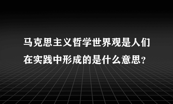 马克思主义哲学世界观是人们在实践中形成的是什么意思？