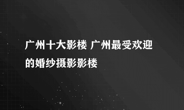 广州十大影楼 广州最受欢迎的婚纱摄影影楼