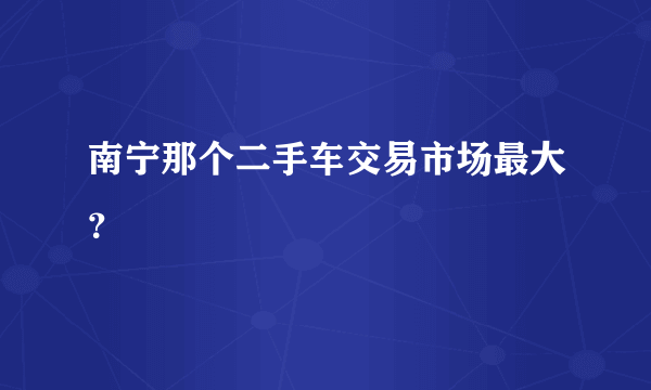 南宁那个二手车交易市场最大？