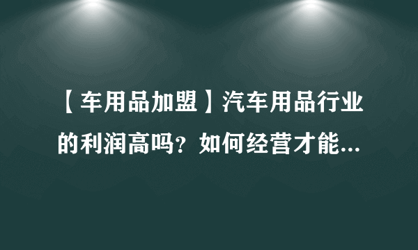 【车用品加盟】汽车用品行业的利润高吗？如何经营才能吸引客户？