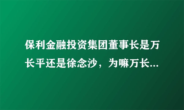 保利金融投资集团董事长是万长平还是徐念沙，为嘛万长平我查不到