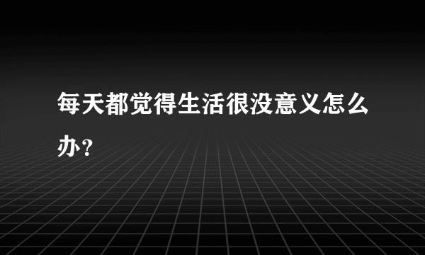 每天都觉得生活很没意义怎么办？