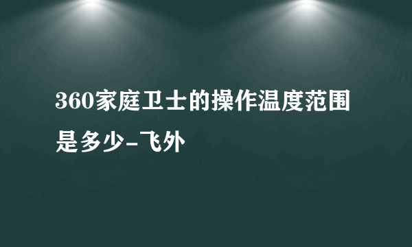 360家庭卫士的操作温度范围是多少-飞外