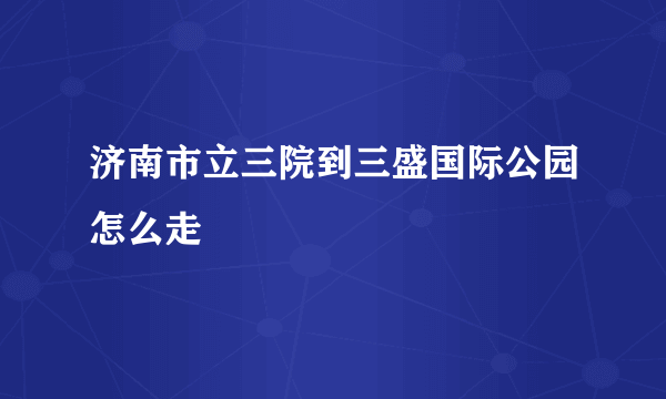 济南市立三院到三盛国际公园怎么走